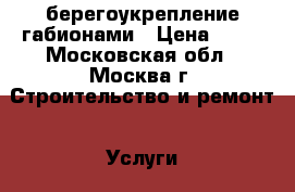 берегоукрепление габионами › Цена ­ 33 - Московская обл., Москва г. Строительство и ремонт » Услуги   . Московская обл.,Москва г.